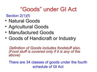 “Goods” under GI Act
Section 2(1)(f)
• Natural Goods
• Agricultural Goods
• Manufactured Goods
• Goods of Handicraft or Industry
Definition of Goods includes foodstuff also.
(Food stuff is covered only if it is any of the
above)
There are 34 classes of goods under the fourth
schedule of GI Act
 