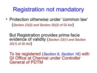 Registration not mandatory
• Protection otherwise under ‘common law’
(Section 23(2) and Section 20(2) of GI Act)
But Registration provides prima facie
evidence of validity (Section 23(1) and Section
20(1) of GI Act)
To be registered (Section 6, Section 16) with
GI Office at Chennai under Controller
General of PDTM
 