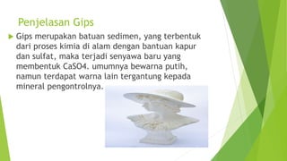 Penjelasan Gips
 Gips merupakan batuan sedimen, yang terbentuk
dari proses kimia di alam dengan bantuan kapur
dan sulfat, maka terjadi senyawa baru yang
membentuk CaSO4. umumnya bewarna putih,
namun terdapat warna lain tergantung kepada
mineral pengontrolnya.
 