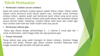 Teknik Pembuatan
 Pembuatan cetakan (acuan cetakan)
Salah satu bahan pembuat cetakan gipsum adalah silikon rubber. Silikon rubber
adalah cairan berwarna putih kental seperti susu, berfungsi untuk membuat
cetakan silikon. Apabila sudah jadi berbentuk karet silikon yang lentur persis
seperti karet. Siapkan bentuk cetakan yang sudah dibuat dan sesuaikan dengan
ukuran bentuk model. Sebaiknya, cetakan dibuat lebih besar dari model agar
hasil cetakan lebih baik dan tidak mudah retak atau pecah.
 Pembuatan adonan gips
Bubur gips dibuat dengan perbandingan 2 : 1, takaran 2 untuk gips dan 1
untuk air.Kemudian, aduk hingga tidak ada lagi gumpalan gips.
 Proses mencetak
Tuang adonan gips yang sudah homogen ke dalam cetakan, diamkan hingga
mengeras dan padat. Biarkan gips dalam cetakan tersebut beberapa lama
hingga campuran gips berubah menjadi zat padat.
 
