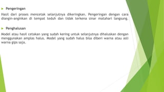  Pengeringan
Hasil dari proses mencetak selanjutnya dikeringkan. Pengeringan dengan cara
diangin-anginkan di tempat teduh dan tidak terkena sinar matahari langsung.
 Penghalusan
Model atau hasil cetakan yang sudah kering untuk selanjutnya dihaluskan dengan
menggunakan amplas halus. Model yang sudah halus bisa diberi warna atau asli
warna gips saja.
 