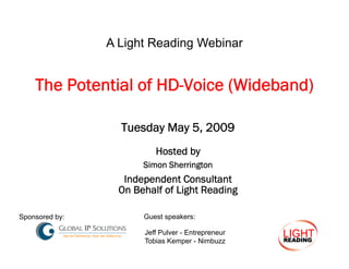 A Light Reading Webinar


    The Potential of HD Voice (Wideband)
                     HD-Voice

                  Tuesday May 5, 2009
                          Hosted by
                       Simon Sherrington
                   Independent Consultant
                  On Behalf of Light Reading

Spo so ed by:
Sponsored by                  p
                       Guest speakers:

                       Jeff Pulver - Entrepreneur
                       Tobias Kemper - Nimbuzz
 