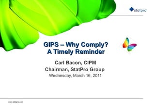 GIPS – Why Comply?  A Timely Reminder   Carl Bacon, CIPM Chairman, StatPro Group  Wednesday, March 16, 2011 