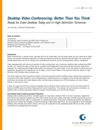 GLOBAL IP SOLUTIONS




Desktop Video Conferencing: Better Than You Think
Ready for Every Desktop Today and In High Definition Tomorrow
Jon Arnold, J Arnold & Associates



Table of Contents
Introduction . . . . . . . . . . . . . . . . . . . . . . . . . . . . . . . . . . . . . . . . . . . . . . .   1
The Desktop Video Conferencing (DVC) Value Proposition . . . . . . . . . . . . . . . .                       2
Desktop Video Conferencing Market Adoption and Enabling Trends . . . . . . . . . .                           3
Managing the Complexity of DVC . . . . . . . . . . . . . . . . . . . . . . . . . . . . . . . . .             5
Global IP Solutions – an Engine to Drive DVC . . . . . . . . . . . . . . . . . . . . . . . .                 6



Introduction
Video conferencing, in various forms, has been with us for many years, but has never shown as much promise as today.
We are now seeing a favorable alignment of trends driving both supply and demand that translates into a promising
market opportunity, not just for having more cost-effective solutions, but for providing better ways to collaborate.

These developments hold true for all varieties of video conferencing, but in particular, desktop video conferencing (DVC).
To date, this market has been limited due to immature technology which has produced poor end-user experiences.
However, the underlying technology enabling DVC has evolved to the point where it can now deliver a quality end-user
experience. As good as this experience can be today, it will be even better in the near term with the advent of High
Definition (HD) desktop video conferencing.

This white paper has been prepared to explain the value proposition behind desktop video conferencing, especially in
conjunction with other solutions, such as telepresence. Supporting this is an analysis of the trends that create the
momentum we believe will make desktop video conferencing as ubiquitous as PCs themselves, and even mobile
phones in the years to come.

Finally, the paper outlines the complex challenges around desktop video conferencing, and the role that Global IP
Solutions (GIPS) plays to enable a high-quality end-user experience. This applies not just to today, but beyond, as
desktop video conferencing moves forward to support enhancements such as HD and mobility.

The Desktop Video Conferencing Value Proposition
Desktop video conferencing holds an inherent appeal on many levels. However, DVC is far from ubiquitous, despite the
fact that the vast majority of people use a PC, both at work and at home. Today, most video conferencing activity occurs in
the business environment, often in a boardroom or conferencing facility. These video conferencing solutions are based on
expensive and complex technologies, and while delivering a high-quality experience, are not accessible to most employees.
However, they certainly have distinct merits, and must be considered to fully understand what DVC has to offer, and why
its potential is just beginning to be realized.
 
