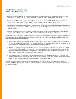 GLOBAL IP SOLUTIONS


Desktop Video Conferencing:
Better Than You Think, continued

   • Frost & Sullivan shows that the global market for video conferencing endpoints was $1.1 billion in 2007, and
     will grow to $3.9 billion in 2014, which represents a compound annual growth rate (CAGR) of 18%.

   • Another Frost & Sullivan study on video conferencing services indicates that the North American market was
     $118 million in 2007, and will grow to $396 million by 2014, representing a CAGR of 19%.

   • Data from In-Stat and Wainhouse Research on the emerging Unified Communications market shows global revenues
     growing from $22.6 billion in 2007 to $48.7 billion in 2012. These figures include video conferencing and have
     a CAGR of 14%.

   • Frost & Sullivan’s recent report on the fast-growing North American web conferencing market shows revenues
     increasing from $632 million in 2007 to $1.5 billion in 2012, for a CAGR of just under 16%.

These are but a few examples of how technologies and applications related to DVC are forecast to grow, and it is more
than reasonable to conclude DVC will follow a similar path. In fact, our view is that DVC will grow even faster than
these examples for three specific reasons:

   1. The impact of HD will accelerate DVC growth beyond what is expected in its current form. HD is feasible today
      for DVC, but not yet practical on most PCs. Just as HD has quickly become a market driver for immersive VC, as
      well as home use for television viewing, the pattern will repeat itself for DVC.

   2. Mobility is another promising frontier for DVC and will provide another layer of accelerated growth. As with HD,
      there is limited capability today for mobile video conferencing, but handsets are rapidly evolving and mobile
      broadband is becoming a must-have service, thanks to the iPhone and other smartphone vendors who see the
      mobile device as the primary communication device for many.

   3. Finally, because DVC is not location-dependent, we envision considerable growth beyond the traditional video
      conferencing base of the enterprise to both SMBs and the consumer market. This will help make the overall pie
      larger, and take DVC into new areas that other solutions simply cannot serve.

Supporting these forecasts and growth scenarios are a number of enabling trends, which are summarized in the
following text table. Many of these trends are interconnected, but collectively create a very favorable environment for
the adoption of DVC.




                                                           4
 