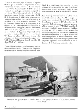 54 De Havilland Moth
El avión al ser inscrito, llevó el número de registro
0048, el que se mantuvo al reorganizarse las ma-
triculaciones chilenas, cambiando de esta manera
a CC-PFN el 31 de diciembre de 1945, siendo la
matrícula cancelada posteriormente y asignada a
un Stinson 108 del mismo propietario.El dueño de
la aeronave entregó el avión en comodato a LAN
el 12 de diciembre de 1949, como una forma de
homenajear y recordar a los primeros tiempos de la
aerolínea, en su etapa de empresa aeropostal. Con
dicha empresa,fue exhibido en las instalaciones de la
empresa en Los Cerrillos y en eventos tales como el
arribo del primer Boeing 707-330 de la aerolínea en
1968,antes de ser entregado al Museo Aeronáutico.
Es en este hecho (la llegada del 707) cuando existe
evidencia de la decoración del avión con el número
‘35’, el cual parece haber sido tomado como prueba
suficiente por ciertos autores extranjeros para atri-
buirle al biplano DH de estas líneas,la identidad del
Gipsy Moth N°35 original.
Ya en el Museo Aeronáutico,en ese entonces ubicado
en el Pabellón París de la Quinta Normal,fue puesto
en exhibición con marcas correspondientes al Cirrus
Otra vista del Gipsy Moth Nº 67 del Club Aéreo de Chile, a fines de la década de 1930 en Los Cerrillos
(Chile Aéreo)
Moth N°14,uno de los aviones asignados a la Línea
Aeropostal Santiago-Arica, y a partir de 1992 fue
mostrado de manera permanente en las actuales
instalaciones del MNAE en la comuna de Cerrillos.
Este único ejemplar conservado en Chile fue re-
construido por personal del MNAE en un proceso
que comenzó a mediados del año 2006, finalizando
formalmente en agosto de 2007.Tras el proceso de
reparación de la estructura de la aeronave, ésta re-
cibió el número de cargo FAN ‘32’, la identidad de
este avión fue elegida para representar a los Gipsy
operados por LAN en los años treinta (en este caso
un avión que operó con la empresa desde 1930 hasta
su baja en noviembre de 193278
), y así recordar una
época de los pioneros de la aviación nacional,a través
de una aeronave clásica que instruyó a generaciones
de pilotos y permitió abrir caminos en el aire en
beneficio de los habitantes de nuestro país.
 