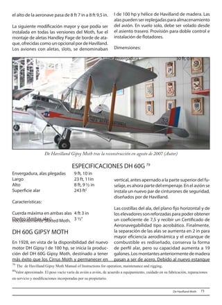 73 	De Havilland Moth
79
The de Havilland Gipsy Moth Manual of Instructions for operation, maintenance and rigging.
80
Valor aproximado. El peso vacío varía de avión a avión, de acuerdo a equipamiento, cuidado en su fabricación, reparaciones
en servicio y modificaciones incorporadas por su propietario.
vertical, antes apernado a la parte superior del fu-
selaje, es ahora parte del empenaje. En el avión se
instala un nuevo par de cinturones de seguridad,
diseñados por de Havilland.
Las costillas del ala, del plano fijo horizontal y de
los elevadores son reforzadas para poder obtener
un coeficiente de 7,5 y recibir un Certificado de
Aeronavegabilidad tipo acrobático. Finalmente,
la separación de las alas se aumenta en 2 in para
mayor eficiencia aerodinámica y el estanque de
combustible es rediseñado, conserva la forma
de perfil alar, pero su capacidad aumenta a 19
galones.Losmontantesanteriormentedemadera
pasan a ser de acero. Debido al nuevo estanque
el alto de la aeronave pasa de 8 ft 7 in a 8 ft 9,5 in.
La siguiente modificación mayor y que podía ser
instalada en todas las versiones del Moth, fue el
montaje de aletas Handley Page de borde de ata-
que, ofrecidas como un opcional por de Havilland.
Los aviones con aletas, slots, se denominaban
frecuentemente Slotted Moth.
DH 60G GIPSY MOTH
En 1928, en vista de la disponibilidad del nuevo
motor DH Gipsy I de 100 hp, se inicia la produc-
ción del DH 60G Gipsy Moth, destinado a tener
más éxito que los Cirrus Moth y permanecer en
ESPECIFICACIONES DH 60G 79 
De Havilland Gipsy Moth tras la reconstrucción en agosto de 2007 (Autor)
I de 100 hp y hélice de Havilland de madera. Las
alas pueden ser replegadas para almacenamiento
del avión. En vuelo solo, debe ser volado desde
el asiento trasero. Provisión para doble control e
instalación de flotadores.
Dimensiones:
Envergadura			 30 ft, 0 in
Envergadura, alas plegadas 	 9 ft, 10 in
Largo 				 23 ft, 11in
Alto				 8 ft, 9 ½ in
Superficie alar			 243 ft2
Características:
Cuerda máxima en ambas alas	 4 ft 3 in
Diedro (Ambas alas)		 3 ½°
 
