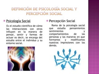 Psicología Social Es el estudio científico de cómo las interacciones con otros influyen en la manera de pensar, sentir y formas de actuar es decir, se encarga del estudio entre el individuo y su entorno social. Percepción Social Rama de la psicología social que estudia pensamientos sentimientos y comportamientos de las personas y las maneras en que formamos y modificamos nuestras impresiones con los demás. 
