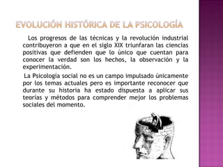 Los progresos de las técnicas y la revolución industrial contribuyeron a que en el siglo XIX triunfaran las ciencias positivas que defienden que lo único que cuentan para conocer la verdad son los hechos, la observación y la experimentación. La Psicología social no es un campo impulsado únicamente por los temas actuales pero es importante reconocer que durante su historia ha estado dispuesta a aplicar sus teorías y métodos para comprender mejor los problemas sociales del momento.  