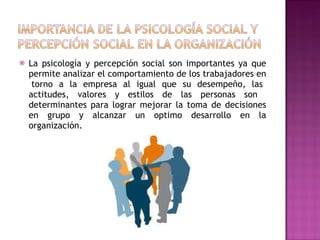 La psicología y percepción social son importantes ya que permite analizar el comportamiento de los trabajadores en  torno a la empresa al igual que su desempeño, las actitudes, valores y estilos de las personas son  determinantes para lograr mejorar la toma de decisiones en grupo y alcanzar un optimo desarrollo en la organización. 