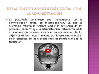 La psicología constituye una herramienta de la administración ambas se interrelacionan, ya que la psicología estudia la personalidad y la actuación de las personas, mientras que la administración  esta encaminada a la obtención de resultados y en la consecución de los objetivos de las metas trazadas, por lo que ambas actúan en el contexto de las ciencias sociales siendo ciencias de formación. 
