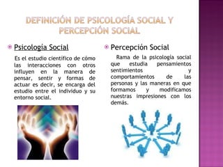 Psicología Social Es el estudio científico de cómo las interacciones con otros influyen en la manera de pensar, sentir y formas de actuar es decir, se encarga del estudio entre el individuo y su entorno social. Percepción Social Rama de la psicología social que estudia pensamientos sentimientos y comportamientos de las personas y las maneras en que formamos y modificamos nuestras impresiones con los demás. 