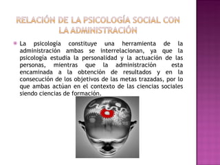 La psicología constituye una herramienta de la administración ambas se interrelacionan, ya que la psicología estudia la personalidad y la actuación de las personas, mientras que la administración  esta encaminada a la obtención de resultados y en la consecución de los objetivos de las metas trazadas, por lo que ambas actúan en el contexto de las ciencias sociales siendo ciencias de formación. 