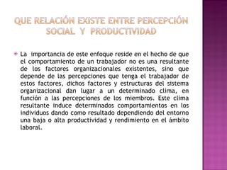 La  importancia de este enfoque reside en el hecho de que el comportamiento de un trabajador no es una resultante de los factores organizacionales existentes, sino que depende de las percepciones que tenga el trabajador de estos factores, dichos factores y estructuras del sistema organizacional dan lugar a un determinado clima, en función a las percepciones de los miembros. Este clima resultante induce determinados comportamientos en los individuos dando como resultado dependiendo del entorno una baja o alta productividad y rendimiento en el ámbito laboral. 