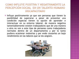 Influye positivamente ya que son personas que tienen la posibilidad de superarse a pesar de presentar una condición especial tienen la opción de aprender e interactuar en su entorno laboral, de manera negativa lamentablemente existen trabajadores que de una manera u otra no ven a este tipo de personas como trabajadores normales dentro de un departamento y por lo tanto pudiera ocasionar molestias y por ende causarles un bajo rendimiento en las labores que se les asignen. 