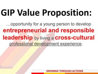 GROWING THROUGH ACTIONS
GIP Value Proposition:
…opportunity for a young person to develop
entrepreneurial and responsible
leadership by living a cross-cultural
professional development experience.
 