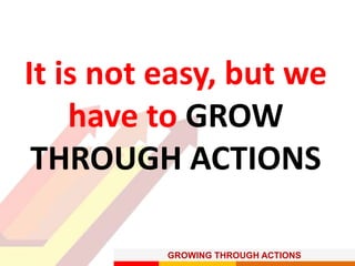 GROWING THROUGH ACTIONS
It is not easy, but we
have to GROW
THROUGH ACTIONS
 
