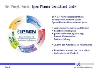 Der Projekt-Kunde: Ipsen Pharma Deutschland GmbH

                               D-A-CH-Vertriebsgesellschaft des
                               französischen, weltweit aktiven
                               Spezial-Pharma-Unternehmens Ipsen:

                               • Vertrieb über Fachärzte und Kliniken
                               • Logistische Versorgung
                               • Juristische Vertretung insb. bzgl.
                                 Patente, Markenrechte,
                                 Patientenhaftung

                               • Ca. 50% der Mitarbeiter im Außendienst

                               • Innendienst arbeitet mit Lotus Notes
                               • Außendienst mit Outlook




Seite 14                                             www.bessere-kommunikation.com
 