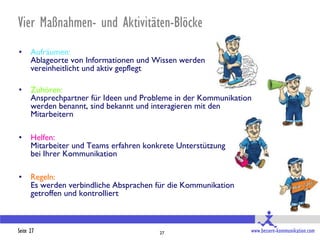 Vier Maßnahmen- und Aktivitäten-Blöcke
•     Aufräumen:
      Ablageorte von Informationen und Wissen werden
      vereinheitlicht und aktiv gepflegt

•     Zuhören:
      Ansprechpartner für Ideen und Probleme in der Kommunikation
      werden benannt, sind bekannt und interagieren mit den
      Mitarbeitern

•     Helfen:
      Mitarbeiter und Teams erfahren konkrete Unterstützung
      bei Ihrer Kommunikation

•     Regeln:
      Es werden verbindliche Absprachen für die Kommunikation
      getroffen und kontrolliert



Seite 27                                 27                     www.bessere-kommunikation.com
 