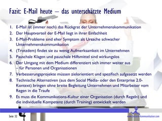 Fazit: E-Mail heute – das unterschätzte Medium
1. E-Mail ist (immer noch) das Rückgrat der Unternehmenskommunikation
2. Der Hauptvorteil der E-Mail liegt in ihrer Einfachheit
3. E-Mail-Probleme sind eher Symptom als Ursache schwacher
   Unternehmenskommunikation
4. (Trotzdem) findet sie zu wenig Aufmerksamkeit im Unternehmen
5. Pauschale Klagen und pauschale Hilfsmittel sind wirkungslos
6. Der Umgang mit dem Medium differenziert sich immer weiter aus
   – für Personen und Organisationen
7. Verbesserungsprojekte müssen zielorientiert und spezifisch aufgesetzt werden
8. Technische Alternativen (aus dem Social Media- oder den Enterprise 2.0-
   Kontext) bringen ohne breite Begleitung Unternehmen und Mitarbeiter vom
   Regen in die Traufe
9. Es muss die Kommunikations-Kultur einer Organisation (durch Regeln) und
   die individuelle Kompetenz (durch Training) entwickelt werden


Seite 32                                                         www.bessere-kommunikation.com
 