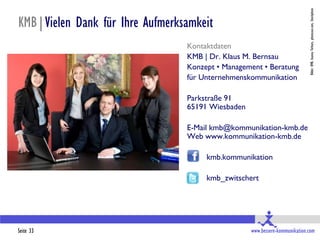 Bilder: KMB, Ioanna Terharn, photocase.com, iStockphoto
KMB|Vielen Dank für Ihre Aufmerksamkeit
                                 Kontaktdaten
                                 KMB | Dr. Klaus M. Bernsau
                                 Konzept • Management • Beratung
                                 für Unternehmenskommunikation

                                 Parkstraße 91
                                 65191 Wiesbaden

                                 E-Mail kmb@kommunikation-kmb.de
                                 Web www.kommunikation-kmb.de

                                      kmb.kommunikation

                                      kmb_zwitschert




Seite 33                                           www.bessere-kommunikation.com
 