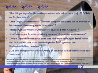 Sprüche – Sprüche – Sprüche
•     “Beschäftigte in großen Unternehmen müssen nicht selten mehr [als] 100 E-Mails
      am Tag bearbeiten” 1
•     “Atos Origin, an international IT services company, today sets out its ambition to
      be a zero email company within three years.” 2
•     “Boston College Will Stop Offering New Students E-Mail Accounts” 3
•     „Mails drohen zur Arterienverkalkung moderner Organisationen zu werden“ 4
•     „Wie in Geschäftsbriefen auch, sollte jede Mail einen eindeutigen Betreff haben
      und nicht aus ein paar unzusammenhängenden Satzfragmenten mit
      Rechtschreibfehlern bestehen.“ 5
•     „Die Brief-Metapher verstellt von Anfang an den Blick auf Nebeneffekte und neue
      Strukturen“ 6
1 Hessische Wirtschaft (IHK-Magazin) November 2011 (Dr. Wagner Social Media Experte) 2 Pressemeldung: Paris, 7 February 2011
3 Social
       Media Revolution 2010 (YouTube) 4 Matthias Spaetgens, Kreativ-Geschäftsführer bei Scholz & Friends
5 Wirtschaftspsychologe Roman Soucek von der Uni Erlangen. 6 Dr. Klaus Bernsau: E-Mail, eine Kommunikations-Innovation. Wien 2008




Seite 5                                                                                                        www.bessere-kommunikation.com
 