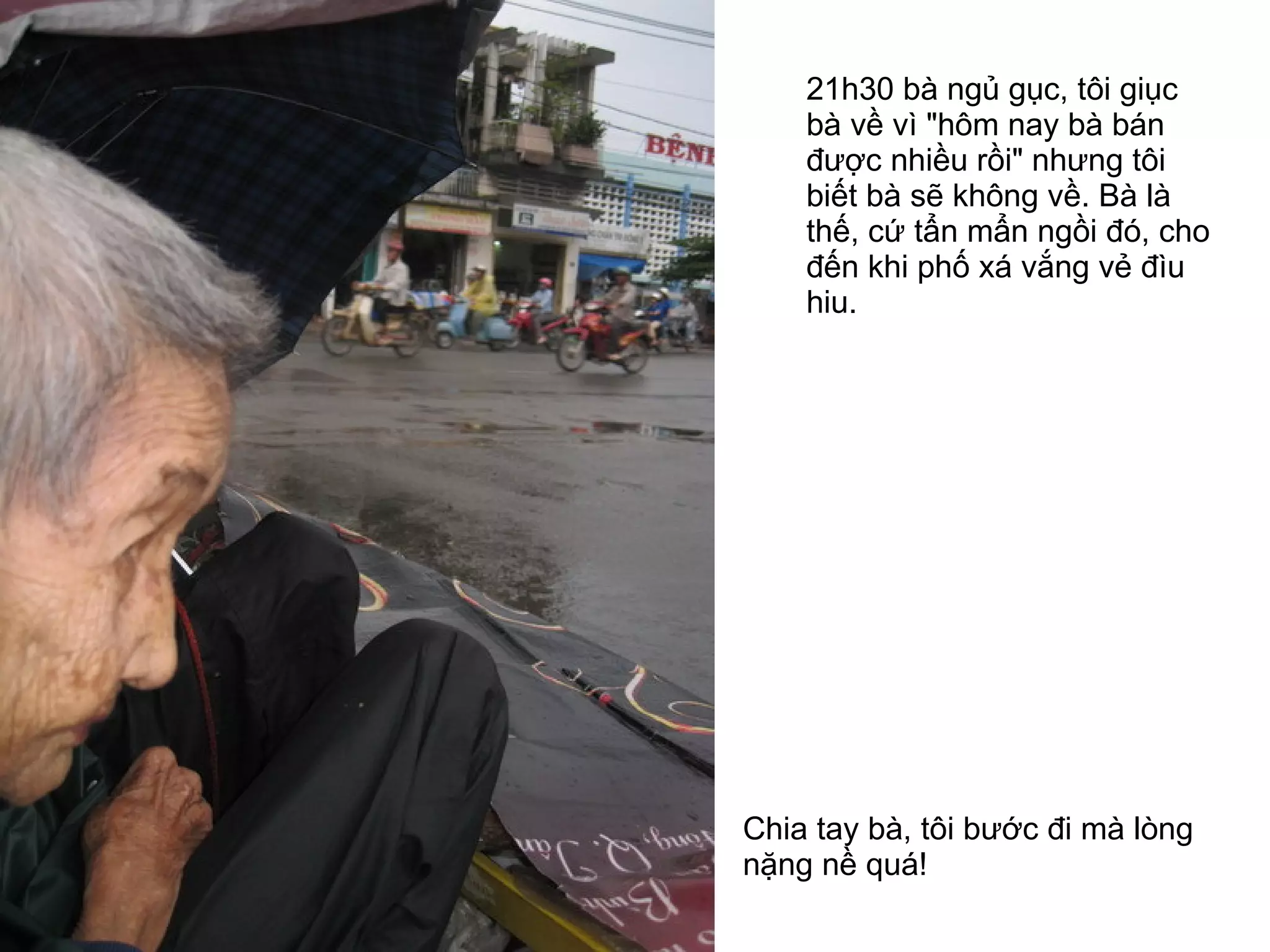 21h30 bà ngủ gục, tôi giục bà về vì "hôm nay bà bán được nhiều rồi" nhưng tôi biết bà sẽ không về. Bà là thế, cứ tẩn mẩn ngồi đó, cho đến khi phố xá vắng vẻ đìu hiu. Chia tay bà, tôi bước đi mà lòng nặng nề quá!  