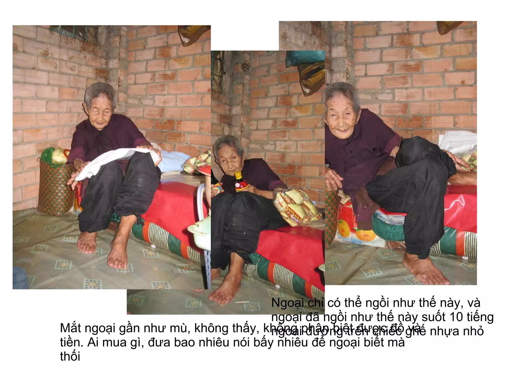 Ngoại chỉ có thể ngồi như thế này, và ngoại đã ngồi như thế này suốt 10 tiếng ngoài đường trên chiếc ghế nhựa nhỏ  Mắt ngoại gần như mù, không thấy, không phân biệt được đồ và tiền. Ai mua gì, đưa bao nhiêu nói bấy nhiêu để ngoại biết mà thối  