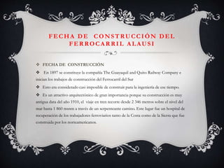 FECHA DE CONSTRUCCIÓN DEL
FERROCARRIL ALAUSI
 FECHA DE CONSTRUCCIÓN
 En 1897 se constituye la compañía The Guayaquil and Quito Railway Company e
inician los trabajos de construcción del Ferrocarril del Sur
 Esto era considerado casi imposible de construir para la ingeniería de ese tiempo.
 Es un atractivo arquitectónico de gran importancia porque su construcción es muy
antigua data del año 1910, el viaje en tren recorre desde 2 346 metros sobre el nivel del
mar hasta 1 860 msnm a través de un serpenteante camino. Este lugar fue un hospital de
recuperación de los trabajadores ferroviarios tanto de la Costa como de la Sierra que fue
construida por los norteamericanos.

 