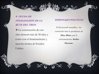 FECHA DE

FINALIZACION DE LA
RUTA DEL TREN

 La construcción de esta

PERSONAJES POLITICOS
El Ferrocarril trasandino, fue
construido bajo la presidencia de

obra demoró más de 30 años y

Eloy Alfaro, por el

contó con el financiamiento y

norteamericano Archer

asesoría técnica de Estados
Unidos.

Harman.

 