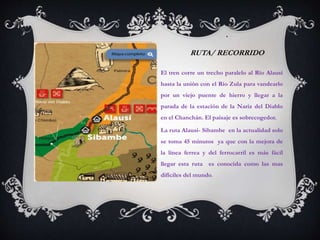.

RUTA/ RECORRIDO
El tren corre un trecho paralelo al Río Alausí
hasta la unión con el Río Zula para vandearlo
por un viejo puente de hierro y llegar a la
parada de la estación de la Nariz del Diablo
en el Chanchán. El paisaje es sobrecogedor.
La ruta Alausi- Sibambe en la actualidad solo
se toma 45 minutos ya que con la mejora de

la línea ferrea y del ferrocarril es más fácil
llegar esta ruta es conocida como las mas
difíciles del mundo.

 