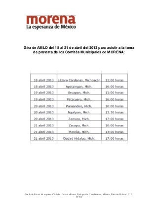 Gira de AMLO del 18 al 21 de abril del 2013 para asistir a la toma
      de protesta de los Comités Municipales de MORENA:




San Luis Potosí 64 esquina Córdoba, Colonia Roma, Delegación Cuauhtémoc, México, Distrito Federal, C. P.
                                                 06700
 