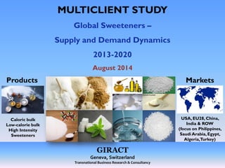 MULTICLIENT STUDY 
Global Sweeteners – 
Supply and Demand Dynamics 
2013-2020 
August 2014 
GIRACT 
Geneva, Switzerland 
Transnational Business Research & Consultancy 
Markets 
USA, EU28, China, 
India & ROW 
(focus on Philippines, 
Saudi Arabia, Egypt, 
Algeria, Turkey) 
Products 
Caloric bulk 
Low-calorie bulk 
High Intensity 
Sweeteners 
 