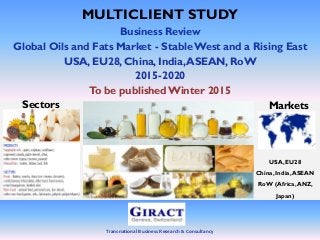 Transnational Business Research & Consultancy
MULTICLIENT STUDY
Business Review
Global Oils and Fats Market - StableWest and a Rising East
USA, EU28, China, India,ASEAN, RoW
2015-2020
To be published Winter 2015
Markets
USA, EU28
China,India,ASEAN
RoW (Africa,ANZ,
Japan)
Sectors
 