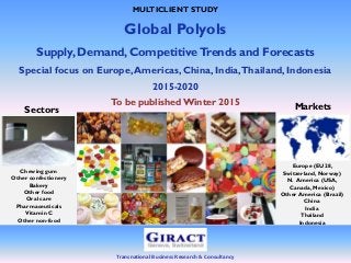 Transnational Business Research & Consultancy
MULTICLIENT STUDY
Global Polyols
Supply, Demand, CompetitiveTrends and Forecasts
Special focus on Europe,Americas, China, India,Thailand, Indonesia
2015-2020
To be publishedWinter 2015 Markets
Europe (EU28,
Switzerland, Norway)
N. America (USA,
Canada, Mexico)
Other America (Brazil)
China
India
Thailand
Indonesia
Sectors
Chewing gum
Other confectionery
Bakery
Other food
Oral care
Pharmaceuticals
Vitamin C
Other non-food
 