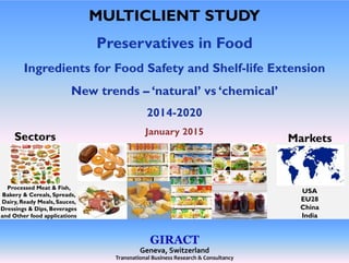 MULTICLIENT STUDY
Preservatives in Food
I di t f F d S f t d Sh lf lif E t iIngredients for Food Safety and Shelf-life Extension
New trends – ‘natural’ vs ‘chemical’
2014-2020
January 2015January 2015
MarketsSectors
USA
EU28
Processed Meat & Fish,
Bakery & Cereals, Spreads,
EU28
China
India
y , p ,
Dairy, Ready Meals, Sauces,
Dressings & Dips, Beverages
and Other food applications
GIRACT
Geneva, Switzerland 
Transnational Business Research & Consultancy
 