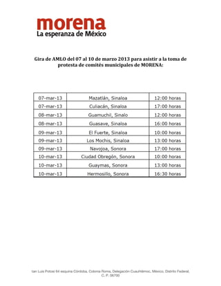  




 

 

    Gira de AMLO del 07 al 10 de marzo 2013 para asistir a la toma de 
              protesta de comités municipales de MORENA: 
                                                  
                                                  




                                                                                                      
                                                  
                                                  
                                                  
                                                  
                                                  
                                                  



                                                  
                                                  
                                                  
San Luis Potosí 64 esquina Córdoba, Colonia Roma, Delegación Cuauhtémoc, México, Distrito Federal,
                                           C. P. 06700
 
 