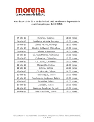  




 

    Gira de AMLO del 02 al 14 de abril del 2013 para la toma de protesta de 
                      comités municipales de MORENA: 
                                                  
                                                  




                                                                                                      
                                                  
                                                  



                                                  
                                                  
                                                  
San Luis Potosí 64 esquina Córdoba, Colonia Roma, Delegación Cuauhtémoc, México, Distrito Federal,
                                           C. P. 06700
 
 