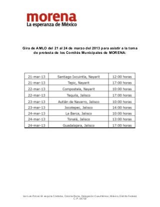  



                                                 




Gira de AMLO del 21 al 24 de marzo del 2013 para asistir a la toma
      de protesta de los Comités Municipales de MORENA:




                                                     
                                                     
                                                     
San Luis Potosí 64 esquina Córdoba, Colonia Roma, Delegación Cuauhtémoc, México, Distrito Federal,
                                           C. P. 06700
 
 