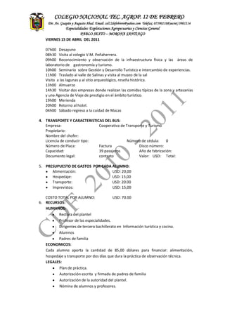 ASITENCIA
TECNICA
CONTADEF
COLEGIO NACIONAL TEC. AGROP. 12 DE FEBRERO
Dir. Av. Guapán y Augusto Abad. Email: col12defebrero@yahoo.com Telefax: 073901108(secret) 3901114
Especialidades: Explotaciones Agropecuarias y Ciencias General
PABLO SEXTO – MORONA SANTIAGO
VIERNES 15 DE ABRIL DEL 2011
07h00 Desayuno
08h30 Visita al colegio V.M. Peñaherrera.
09h00 Reconocimiento y observación de la infraestructura física y las áreas de
laboratorio de gastronomía y turismo.
10h00 Seminario sobre Gestión y Desarrollo Turístico e intercambio de experiencias.
11h00 Traslado al valle de Salinas y visita al museo de la sal
Visita a las lagunas y al sitio arqueológico, reseña histórica.
13h00 Almuerzo
14h30 Visitar dos empresas donde realizan las comidas típicas de la zona y artesanías
y una Agencia de Viaje de prestigio en el ámbito turístico.
19h00 Merienda
20h00 Retorno al hotel.
04h00 Sábado regreso a la cuidad de Macas
4. TRANSPORTE Y CARACTERISTICAS DEL BUS:
Empresa: Cooperativa de Transporte y Turismo
Propietario:
Nombre del chofer:
Licencia de conducir tipo: Número de cédula: 0
Número de Placa: Factura Disco número:
Capacidad: 39 pasajeros Año de fabricación:
Documento legal: contrato Valor: USD: Total:
5. PRESUPUESTO DE GASTOS POR CADA ALUMNO:
Alimentación: USD: 20,00
Hospedaje: USD: 15,00
Transporte: USD: 20.00
Imprevistos: USD: 15,00
COSTO TOTAL POR ALUMNO: USD: 70.00
6. RECURSOS:
HUMANOS:
Rectora del plantel
Profesor de las especialidades.
Dirigentes de tercero bachillerato en Información turística y cocina.
Alumnos
Padres de familia
ECONOMICOS:
Cada alumno aporta la cantidad de 85,00 dólares para financiar: alimentación,
hospedaje y transporte por dos días que dura la práctica de observación técnica.
LEGALES:
Plan de práctica.
Autorización escrita y firmada de padres de familia
Autorización de la autoridad del plantel.
Nómina de alumnos y profesores.
 