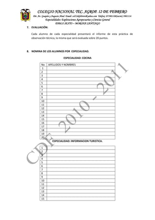 ASITENCIA
TECNICA
CONTADEF
COLEGIO NACIONAL TEC. AGROP. 12 DE FEBRERO
Dir. Av. Guapán y Augusto Abad. Email: col12defebrero@yahoo.com Telefax: 073901108(secret) 3901114
Especialidades: Explotaciones Agropecuarias y Ciencias General
PABLO SEXTO – MORONA SANTIAGO
7. EVALUACIÓN:
Cada alumno de cada especialidad presentará el informe de esta práctica de
observación técnica, la misma que será evaluada sobre 20 puntos.
8. NOMINA DE LOS ALUMNOS POR ESPECIALIDAD.
ESPECIALIDAD: COCINA
No APELLIDOS Y NOMBRES
1
2
3
4
5
6
7
8
9
10
11
12
13
14
15
16
17
18
19
20
ESPECIALIDAD: INFORMACION TURISTICA.
1
2
3
4
5
6
7
8
9
10
11
12
13
14
15
 