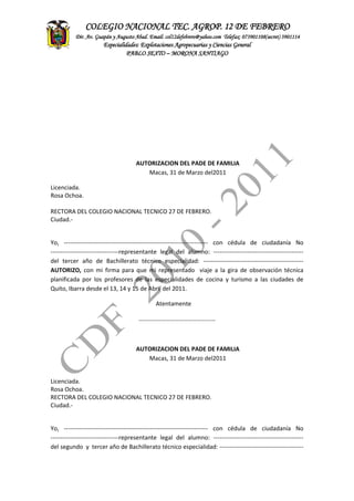 ASITENCIA
TECNICA
CONTADEF
COLEGIO NACIONAL TEC. AGROP. 12 DE FEBRERO
Dir. Av. Guapán y Augusto Abad. Email: col12defebrero@yahoo.com Telefax: 073901108(secret) 3901114
Especialidades: Explotaciones Agropecuarias y Ciencias General
PABLO SEXTO – MORONA SANTIAGO
AUTORIZACION DEL PADE DE FAMILIA
Macas, 31 de Marzo del2011
Licenciada.
Rosa Ochoa.
RECTORA DEL COLEGIO NACIONAL TECNICO 27 DE FEBRERO.
Ciudad.-
Yo, ------------------------------------------------------------------------ con cédula de ciudadanía No
----------------------------------representante legal del alumno: ---------------------------------------------
del tercer año de Bachillerato técnico especialidad: --------------------------------------------------
AUTORIZO, con mi firma para que mi representado viaje a la gira de observación técnica
planificada por los profesores de las especialidades de cocina y turismo a las ciudades de
Quito, Ibarra desde el 13, 14 y 15 de Abril del 2011.
Atentamente
……………………………………………
AUTORIZACION DEL PADE DE FAMILIA
Macas, 31 de Marzo del2011
Licenciada.
Rosa Ochoa.
RECTORA DEL COLEGIO NACIONAL TECNICO 27 DE FEBRERO.
Ciudad.-
Yo, ------------------------------------------------------------------------ con cédula de ciudadanía No
----------------------------------representante legal del alumno: ---------------------------------------------
del segundo y tercer año de Bachillerato técnico especialidad: ------------------------------------------
 