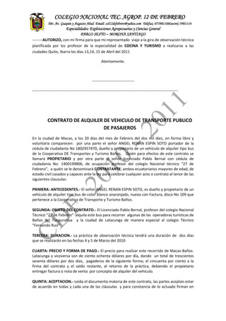 ASITENCIA
TECNICA
CONTADEF
COLEGIO NACIONAL TEC. AGROP. 12 DE FEBRERO
Dir. Av. Guapán y Augusto Abad. Email: col12defebrero@yahoo.com Telefax: 073901108(secret) 3901114
Especialidades: Explotaciones Agropecuarias y Ciencias General
PABLO SEXTO – MORONA SANTIAGO
--------AUTORIZO, con mi firma para que mi representado viaje a la gira de observación técnica
planificada por los profesor de la especialidad de COCINA Y TURISMO a realizarse a las
ciudades Quito, Ibarra los días 13,14, 15 de Abril del 2011
Atentamente.
---------------------------------
------------------------------------------------------------------------------------------------------------------
CONTRATO DE ALQUILER DE VEHICULO DE TRANSPORTE PUBLICO
DE PASAJEROS
En la ciudad de Macas, a los 20 días del mes de Febrero del dos mil diez, en forma libre y
voluntaria comparecen: por una parte el señor ANGEL RENAN ESPIN SOTO portador de la
cédula de ciudadanía No 1802957470, dueño y propietario de un vehículo de alquiler tipo bus
de la Cooperativa DE Transportes y Turismo Baños, Quién para efectos de este contrato se
llamará PROPIETARIO y por otra parte el señor licenciado Pablo Bernal con cédula de
ciudadanía No: 1400199806, de ocupación profesor del colegio Nacional técnico “27 de
Febrero”, a quién se le denominará CONTRATANTE, ambos ecuatorianos mayores de edad, de
estado civil casados y capaces ante la ley para celebrar cualquier acto o contrato al tenor de las
siguientes clausulas:
PRIMERA: ANTECEDENTES.- El señor ANGEL RENAN ESPIN SOTO, es dueño y propietario de un
vehículo de alquiler tipo bus de color blanco anaranjado, nuevo con Factura, disco No 109 que
pertenece a la Cooperativa de Transporte y Turismo Baños.
SEGUNDA: OBJETO DEL CONTRATO.- El Licenciado Pablo Bernal, profesor del colegio Nacional
Técnico “27 de Febrero” alquila este bus para recorrer algunas de las operadoras turísticas de
Baños del Tungurahua y la ciudad de Latacunga de manera especial al colegio Técnico
“Fernando Ruiz”.
TERCERA: DURACION.- La práctica de observación técnica tendrá una duración de dos días
que se realizarán en las fechas 4 y 5 de Marzo del 2010
CUARTA: PRECIO Y FORMA DE PAGO.- El precio para realizar este recorrido de Macas-Baños-
Latacunga y viceversa son de ciento ochenta dólares por día, dando un total de trescientos
sesenta dólares por dos días, pagaderos de la siguiente forma; el cincuenta por ciento a la
firma del contrato y el saldo restante, al retorno de la práctica, debiendo el propietario
entregar factura o nota de venta por concepto de alquiler del vehículo.
QUINTA: ACEPTACION.- Leída el documento materia de este contrato, las partes aceptan estar
de acuerdo en todas y cada una de las cláusulas y para constancia de lo actuado firman en
 