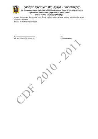 ASITENCIA
TECNICA
CONTADEF
COLEGIO NACIONAL TEC. AGROP. 12 DE FEBRERO
Dir. Av. Guapán y Augusto Abad. Email: col12defebrero@yahoo.com Telefax: 073901108(secret) 3901114
Especialidades: Explotaciones Agropecuarias y Ciencias General
PABLO SEXTO – MORONA SANTIAGO
unidad de acto en dos copias, cuya firma y rúbrica son las que utilizan en todos los actos
públicos y privados.
Macas, 20 de Febrero del 2010.
Sr. ---------------------------------- Lic. .
PROPIETARIO DEL VEHICULO CONTRATANTE
 