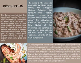 DESCRIPTION
Bicol Express, known natively in Bikol
as sinilihan is a popular Filipino dish
which was popularized in the district
of Malate, Manila but made in
traditional Bicolano style. It is a stew
made from long chili peppers (siling
haba in Tagalog) or small chili
peppers (siling labuyo in Tagalog),
coconut milk/coconut cream (kakang
gata in Tagalog), shrimp paste
(bagoong alamang in Tagalog) or
stockfish, onion, pork, ginger and
garlic.
The name of the dish was
inspired by the Bicol Express
railway train (Philippine
National Railways) that
operated from Tutuban,
Manila to Legazpi, Albay
(regional center of the Bicol
region). The widely-known
name for this dish in the
Bicol Region of the
Philippines was identified as
gulay na may lada, which is
currently one of the
vegetarian variants of the
Bicol Express dish.
As time progressed, variants of the Bicol Express dish expanded with
seafood, beef, pescatarian, vegetarian, vegan, and other versions. The
preparations for these dishes vary according to the meat present
within the dish. The nutritional value of the original version of the Bicol
Express dish is beneficial in protein but unhealthy in regards to its
high levels of saturated fats and cholesterol. The dish has moved into
food processing and commercial production so that it can be sold
conveniently and stored for a longer period of time.
 