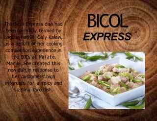 BICOL
EXPRESS
The Bicol Express dish had
been formally termed by
Laguna native, Cely Kalaw,
as a result of her cooking
competition experience in
t he 1
970s at Mal at e,
Manila. She created this
new dish in response to
her customers' high
interests for a spicy and
sizzling Taro dish.
 