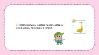 3. Підготуй смужки жовтого паперу, обгорни
ними каркас, починаючи з голови.
 