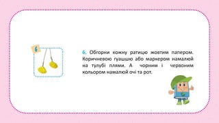 6. Обгорни кожну ратицю жовтим папером.
Коричневою гуашшю або маркером намалюй
на тулубі плями. А чорним і червоним
кольором намалюй очі та рот.
 