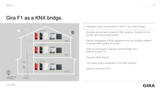 4/21/2023
Gira F1
Gira F1 as a KNX bridge.
Compatible with
KNX Secure
Highlights, facts and benefits of Gira F1 as a KNX bridge:
Couples several self-contained KNX systems. Suitable for the
private and commercial sectors.
Secure messaging of KNX telegrams from the building network
to private KNX system of a user.
KNX communication happens bidirectionally from
KNX IP to KNX TP.
Supports KNX Secure.
Can adapt group addresses to the KNX systems.
Start-up using the ETS.
3
 