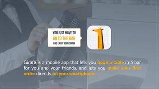 Girafe is a mobile app that lets you book a table in a bar
for you and your friends, and lets you make your first
order di...